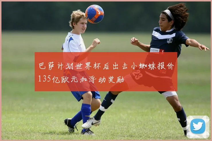 巴萨计划世界杯后出击小蜘蛛报价135亿欧元加浮动奖励