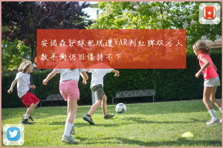 安诺森铲球犯规遭VAR判红牌双方人数平衡仍旧僵持不下