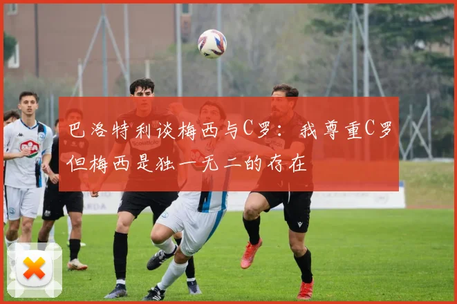 巴洛特利谈梅西与C罗：我尊重C罗但梅西是独一无二的存在