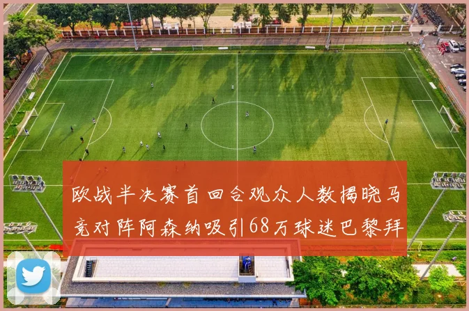 欧战半决赛首回合观众人数揭晓马竞对阵阿森纳吸引68万球迷巴黎拜仁紧随其后