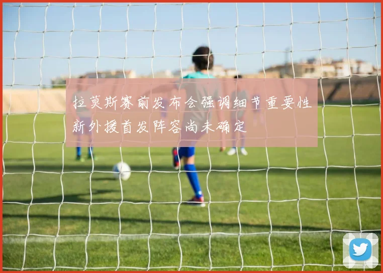 拉莫斯赛前发布会强调细节重要性新外援首发阵容尚未确定