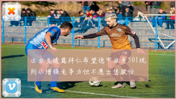 法尔克透露拜仁希望德甲放弃501规则以增强竞争力但不愿出售股份