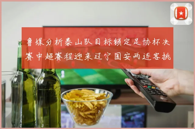 鲁媒分析泰山队目标锁定足协杯决赛中超赛程迎来辽宁国安两连客挑战
