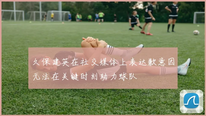 久保建英在社交媒体上表达歉意因无法在关键时刻助力球队