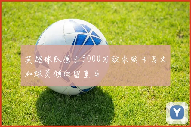 英超球队愿出5000万欧求购卡马文加球员倾向留皇马