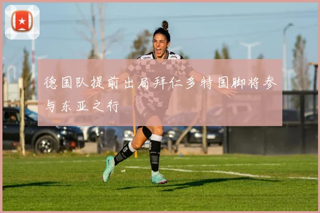 德国队提前出局拜仁多特国脚将参与东亚之行