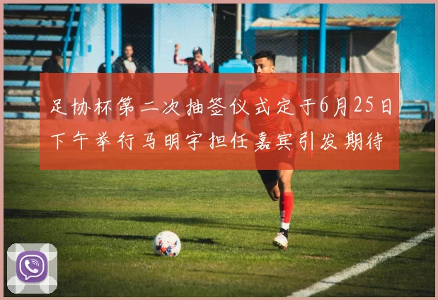 足协杯第二次抽签仪式定于6月25日下午举行马明宇担任嘉宾引发期待