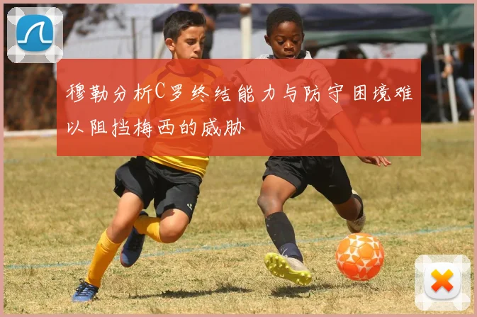 穆勒分析C罗终结能力与防守困境难以阻挡梅西的威胁